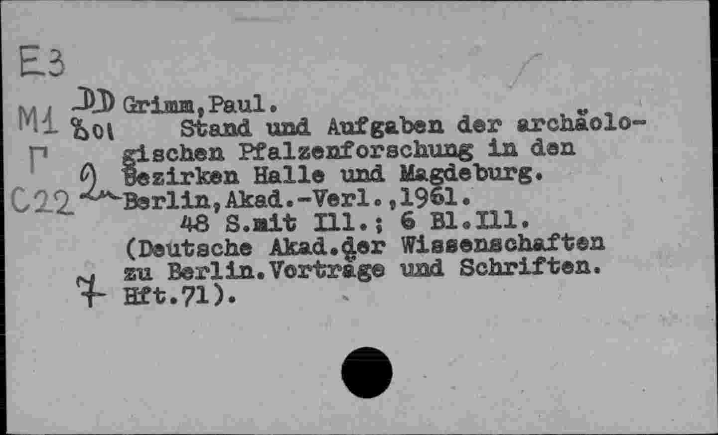 ﻿ћ ,	Grimm ,Paul •	v
- bot Stand und Aufgaben der archaolo-
П gischen Pfalzenforschung in den
Q Bezirken Halle und Magdeburg.
029'^Berlin,Akad.-Verl. ,1961.
48 S.ait Ill.; 6 Bl.Ill.
(Deutsche Akad.der Wissenschaften
fu zu Berlin. Vortrage und Schriften.